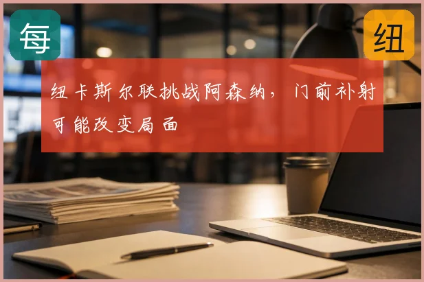 纽卡斯尔联挑战阿森纳,门前补射可能改变局面