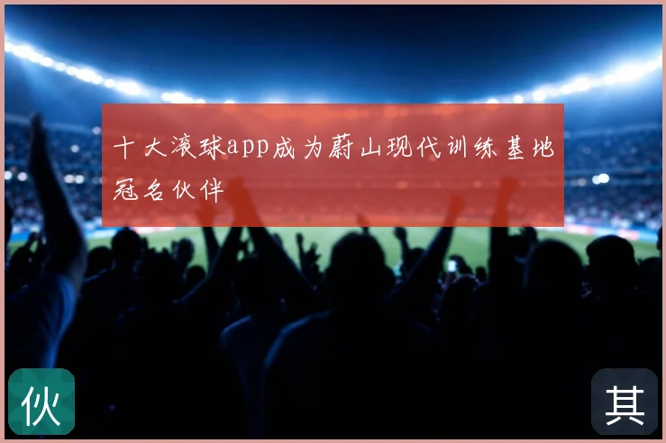 十大滚球app成为蔚山现代训练基地冠名伙伴